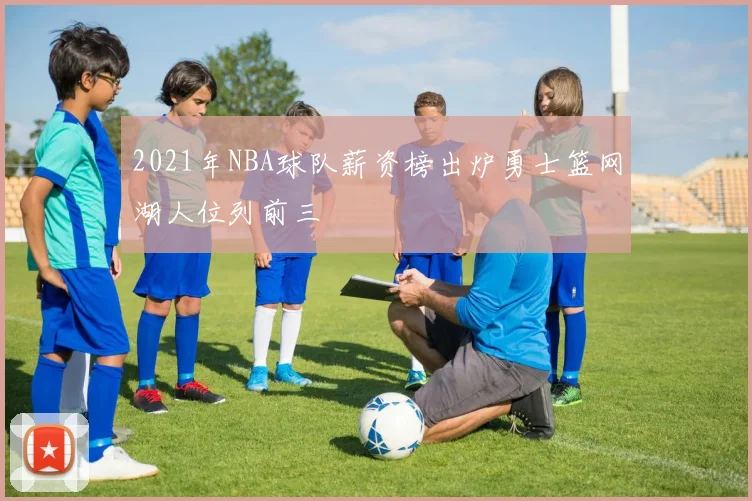 2021年NBA球队薪资榜出炉勇士篮网湖人位列前三
